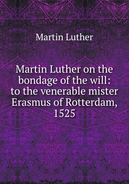 Martin Luther on the bondage of the will: to the venerable mister Erasmus of Rotterdam, 1525