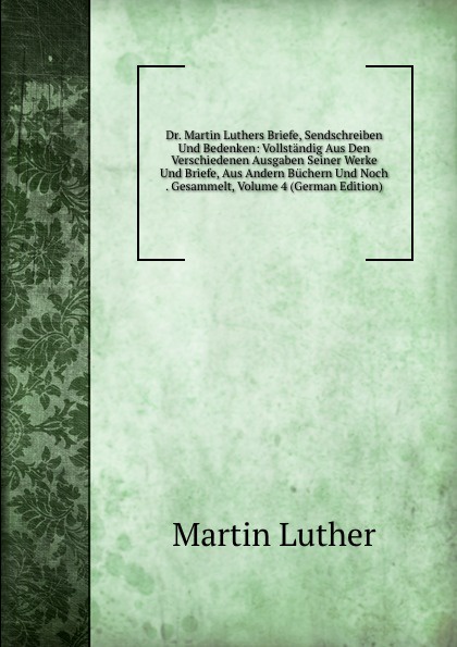 Dr. Martin Luthers Briefe, Sendschreiben Und Bedenken: Vollstandig Aus Den Verschiedenen Ausgaben Seiner Werke Und Briefe, Aus Andern Buchern Und Noch . Gesammelt, Volume 4 (German Edition)