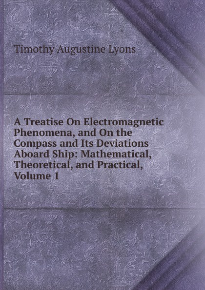 A Treatise On Electromagnetic Phenomena, and On the Compass and Its Deviations Aboard Ship: Mathematical, Theoretical, and Practical, Volume 1