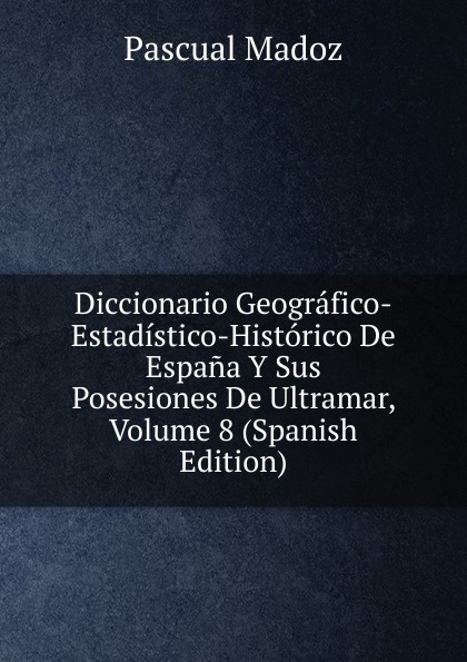 Diccionario Geografico-Estadistico-Historico De Espana Y Sus Posesiones De Ultramar, Volume 8 (Spanish Edition)