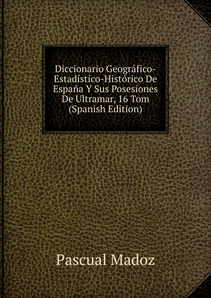 Diccionario Geografico-Estadistico-Historico De Espana Y Sus Posesiones De Ultramar, 16 Tom (Spanish Edition)