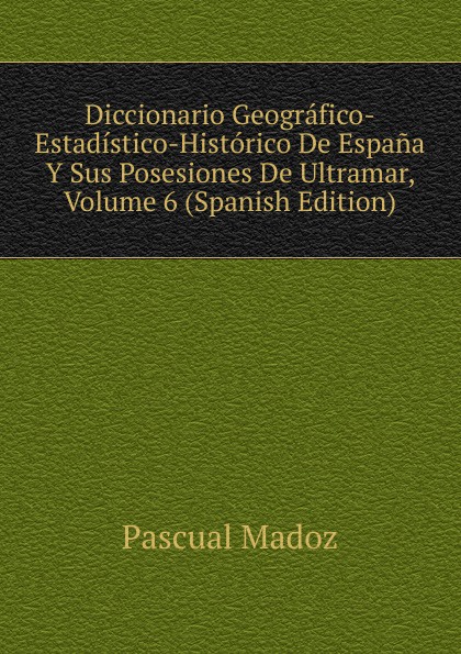 Diccionario Geografico-Estadistico-Historico De Espana Y Sus Posesiones De Ultramar, Volume 6 (Spanish Edition)