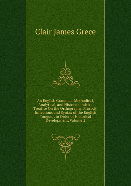 An English Grammar: Methodical, Analytical, and Historical. with a Treatise On the Orthography, Prosody, Inflections and Syntax of the English Tongue, . in Order of Historical Development, Volume 2