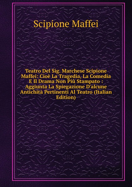 Teatro Del Sig. Marchese Scipione Maffei: Cioe La Tragedia, La Comedia E Il Drama Non Piu Stampato : Aggiunta La Spiegazione D.alcune Antichita Pertinenti Al Teatro (Italian Edition)