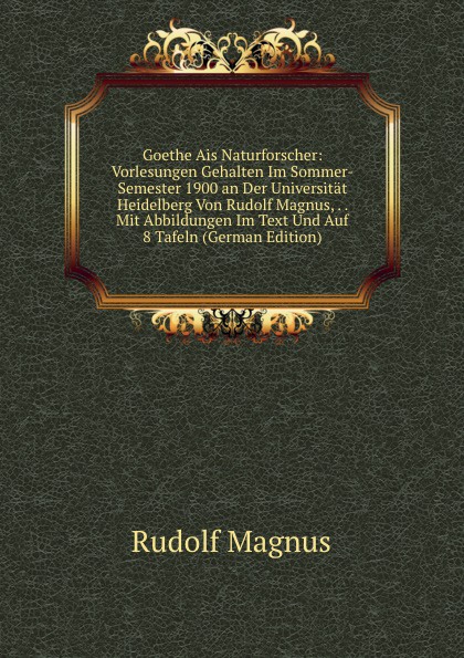 Goethe Ais Naturforscher: Vorlesungen Gehalten Im Sommer-Semester 1900 an Der Universitat Heidelberg Von Rudolf Magnus, . . Mit Abbildungen Im Text Und Auf 8 Tafeln (German Edition)