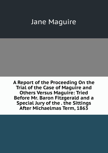 A Report of the Proceeding On the Trial of the Case of Maguire and Others Versus Maguire: Tried Before Mr. Baron Fitzgerald and a Special Jury of the . the Sittings After Michaelmas Term, 1863