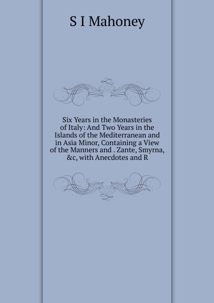 Six Years in the Monasteries of Italy: And Two Years in the Islands of the Mediterranean and in Asia Minor, Containing a View of the Manners and . Zante, Smyrna, .c, with Anecdotes and R