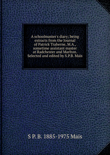 A schoolmaster.s diary; being extracts from the Journal of Patrick Traherne, M.A., sometime assistant master at Radchester and Marlton. Selected and edited by S.P.B. Mais