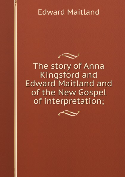 Edward Maitland The story of Anna Kingsford and Edward Maitland and of the New Gospel of interpretation; Edward Maitland The story of Anna Kingsford and Edward Maitland and of the New Gospel of interpretation;