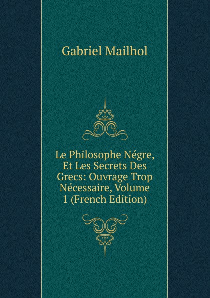 Le Philosophe Negre, Et Les Secrets Des Grecs: Ouvrage Trop Necessaire, Volume 1 (French Edition)
