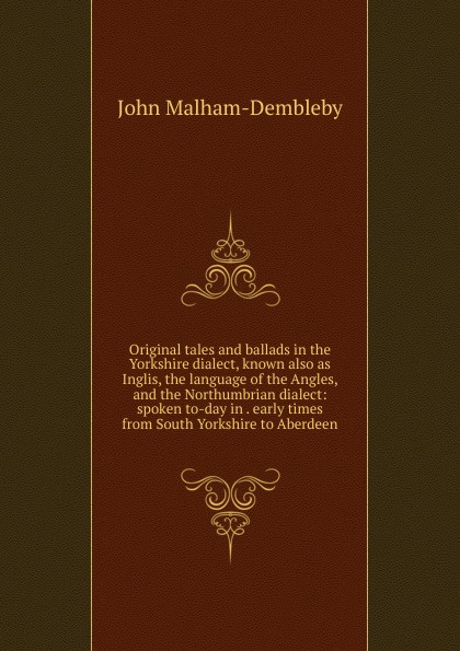 Original tales and ballads in the Yorkshire dialect, known also as Inglis, the language of the Angles, and the Northumbrian dialect: spoken to-day in . early times from South Yorkshire to Aberdeen