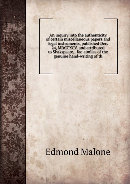 An inquiry into the authenticity of certain miscellaneous papers and legal instruments, published Dec. 24, MDCCXCV. and attributed to Shakspeare, . fac-similes of the genuine hand-writing of th