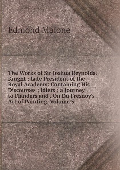 The Works of Sir Joshua Reynolds, Knight ; Late President of the Royal Academy: Containing His Discourses ; Idlers ; a Journey to Flanders and . On Du Fresnoy.s Art of Painting, Volume 3