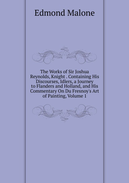 The Works of Sir Joshua Reynolds, Knight . Containing His Discourses, Idlers, a Journey to Flanders and Holland, and His Commentary On Du Fresnoy.s Art of Painting, Volume 1