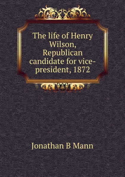 The life of Henry Wilson, Republican candidate for vice-president, 1872