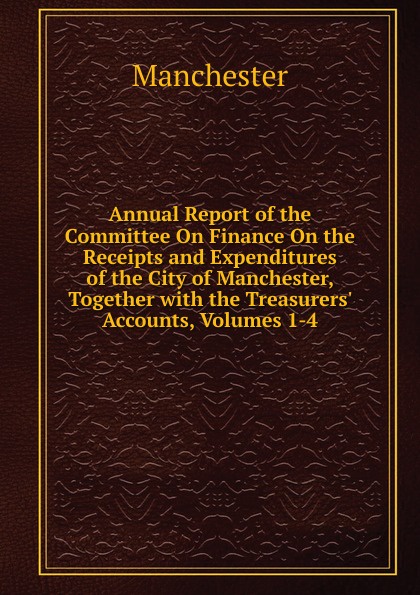 Annual Report of the Committee On Finance On the Receipts and Expenditures of the City of Manchester, Together with the Treasurers. Accounts, Volumes 1-4