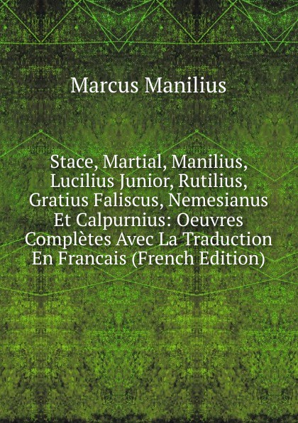 Stace, Martial, Manilius, Lucilius Junior, Rutilius, Gratius Faliscus, Nemesianus Et Calpurnius: Oeuvres Completes Avec La Traduction En Francais (French Edition)