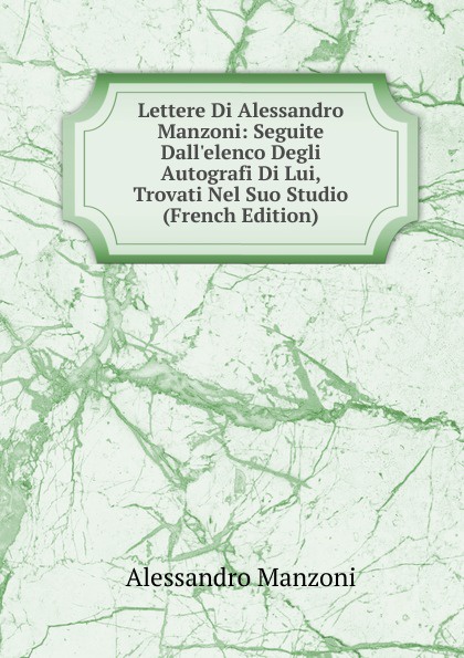 Lettere Di Alessandro Manzoni: Seguite Dall.elenco Degli Autografi Di Lui, Trovati Nel Suo Studio (French Edition)