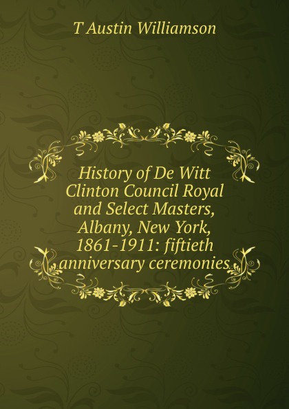 History of De Witt Clinton Council Royal and Select Masters, Albany, New York, 1861-1911: fiftieth anniversary ceremonies