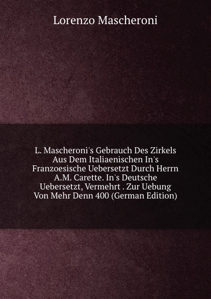 L. Mascheroni.s Gebrauch Des Zirkels Aus Dem Italiaenischen In.s Franzoesische Uebersetzt Durch Herrn A.M. Carette. In.s Deutsche Uebersetzt, Vermehrt . Zur Uebung Von Mehr Denn 400 (German Edition)