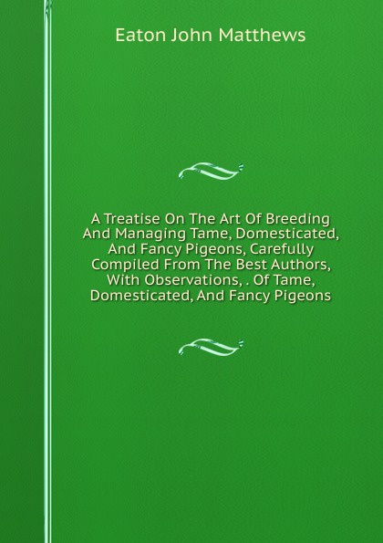 A Treatise On The Art Of Breeding And Managing Tame, Domesticated, And Fancy Pigeons, Carefully Compiled From The Best Authors, With Observations, . Of Tame, Domesticated, And Fancy Pigeons