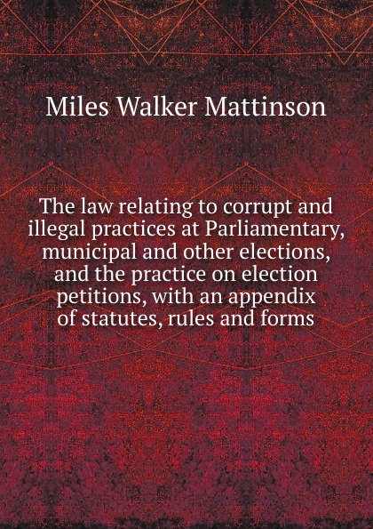 The law relating to corrupt and illegal practices at Parliamentary, municipal and other elections, and the practice on election petitions, with an appendix of statutes, rules and forms