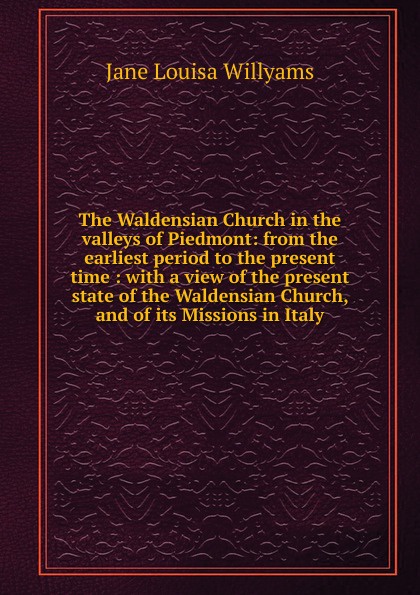 The Waldensian Church in the valleys of Piedmont: from the earliest period to the present time : with a view of the present state of the Waldensian Church, and of its Missions in Italy