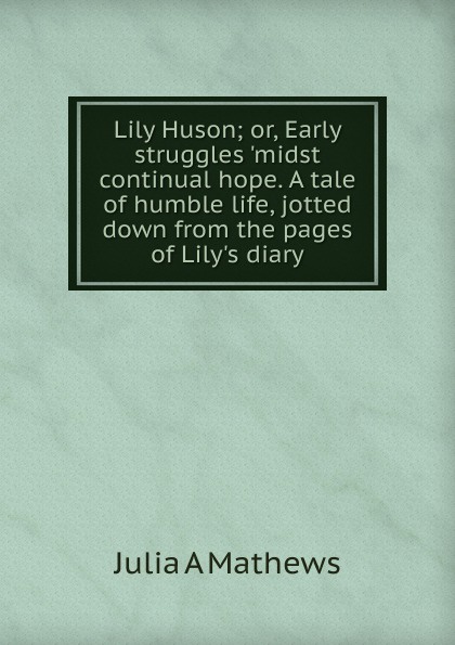 Lily Huson; or, Early struggles .midst continual hope. A tale of humble life, jotted down from the pages of Lily.s diary