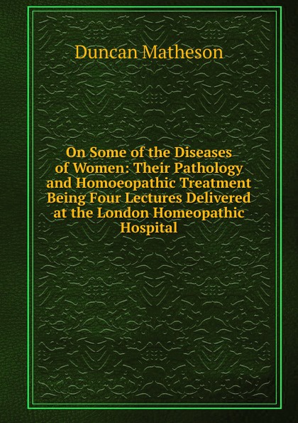 On Some of the Diseases of Women: Their Pathology and Homoeopathic Treatment Being Four Lectures Delivered at the London Homeopathic Hospital