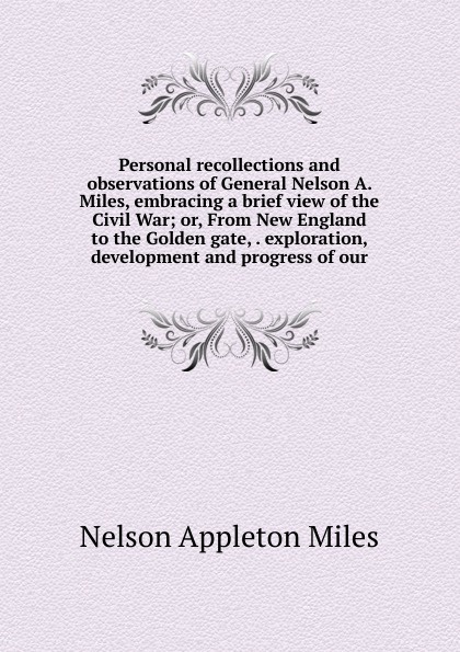 Personal recollections and observations of General Nelson A. Miles, embracing a brief view of the Civil War; or, From New England to the Golden gate, . exploration, development and progress of our