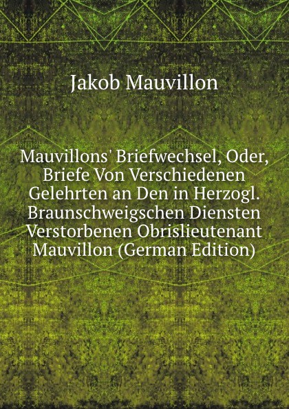 Mauvillons. Briefwechsel, Oder, Briefe Von Verschiedenen Gelehrten an Den in Herzogl. Braunschweigschen Diensten Verstorbenen Obrislieutenant Mauvillon (German Edition)