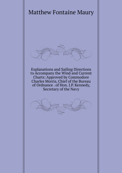 Explanations and Sailing Directions to Accompany the Wind and Current Charts: Approved by Commodore Charles Morris, Chief of the Bureau of Ordnance . of Hon. J.P. Kennedy, Secretary of the Navy