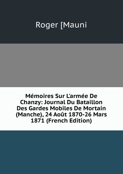 Memoires Sur L.armee De Chanzy: Journal Du Bataillon Des Gardes Mobiles De Mortain (Manche), 24 Aout 1870-26 Mars 1871 (French Edition)