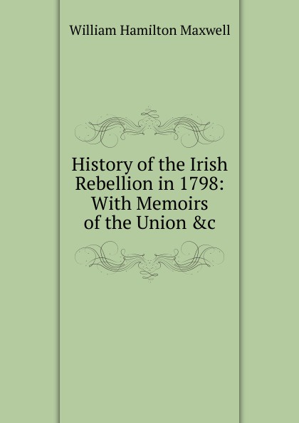 History of the Irish Rebellion in 1798: With Memoirs of the Union .c