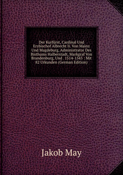 Der Kurfurst, Cardinal Und Erzbischof Albrecht Ii. Von Mainz Und Magdeburg, Administrator Des Bisthums Halberstadt, Markgraf Von Brandenburg, Und . 1514-1545 : Mit 82 Urkunden (German Edition)