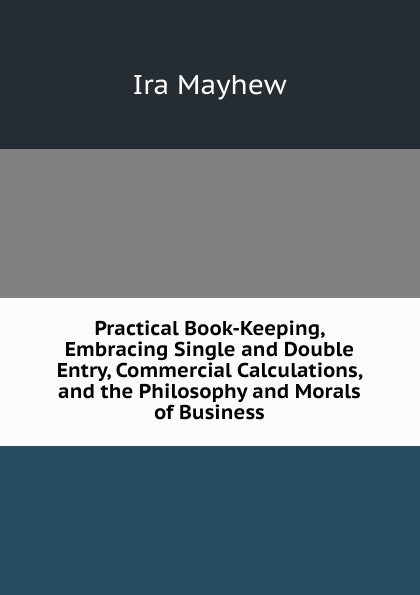 Practical Book-Keeping, Embracing Single and Double Entry, Commercial Calculations, and the Philosophy and Morals of Business