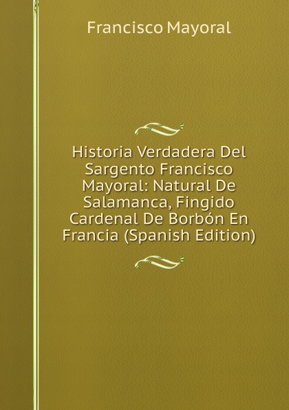 Historia Verdadera Del Sargento Francisco Mayoral: Natural De Salamanca, Fingido Cardenal De Borbon En Francia (Spanish Edition)