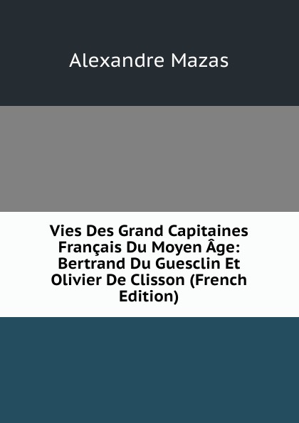 Vies Des Grand Capitaines Francais Du Moyen Age: Bertrand Du Guesclin Et Olivier De Clisson (French Edition)