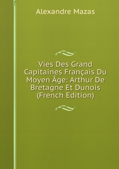 Vies Des Grand Capitaines Francais Du Moyen Age: Arthur De Bretagne Et Dunois (French Edition)