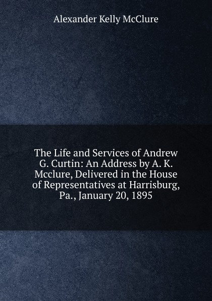 The Life and Services of Andrew G. Curtin: An Address by A. K. Mcclure, Delivered in the House of Representatives at Harrisburg, Pa., January 20, 1895