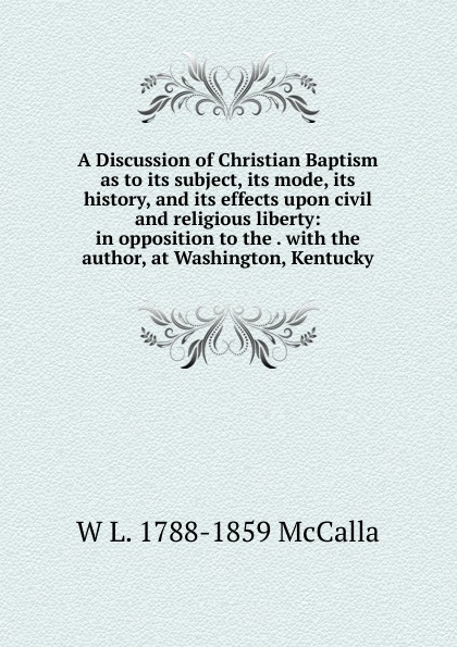 A Discussion of Christian Baptism as to its subject, its mode, its history, and its effects upon civil and religious liberty: in opposition to the . with the author, at Washington, Kentucky