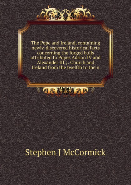 The Pope and Ireland, containing newly-discovered historical facts concerning the forged bulls attributed to Popes Adrian IV and Alexander III ; . Church and Ireland from the twelfth to the n