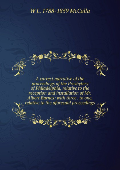 A correct narrative of the proceedings of the Presbytery of Philadelphia, relative to the reception and installation of Mr. Albert Barnes: with three . to one, relative to the aforesaid proceedings