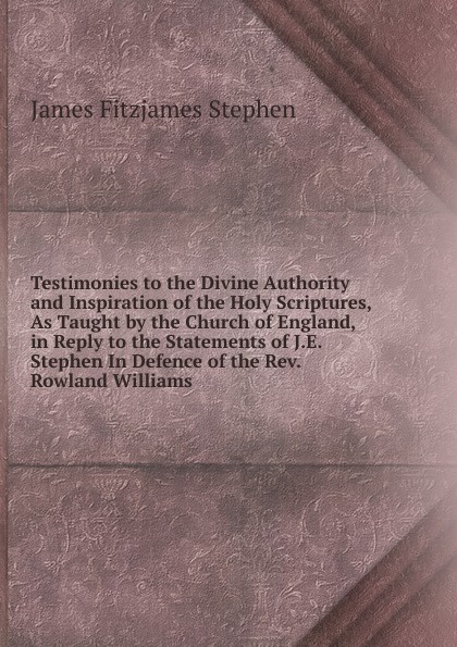 Testimonies to the Divine Authority and Inspiration of the Holy Scriptures, As Taught by the Church of England, in Reply to the Statements of J.E. Stephen In Defence of the Rev. Rowland Williams.