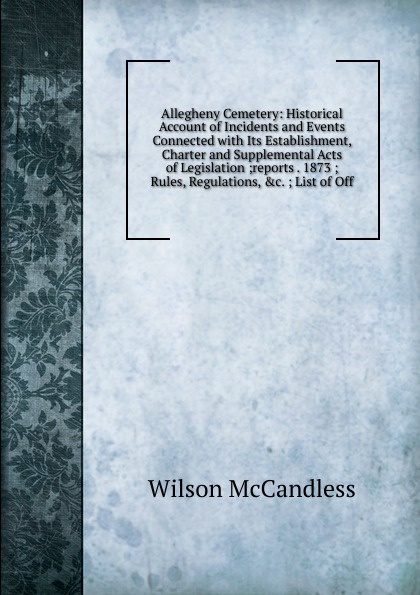 Allegheny Cemetery: Historical Account of Incidents and Events Connected with Its Establishment, Charter and Supplemental Acts of Legislation ;reports . 1873 ; Rules, Regulations, .c. ; List of Off