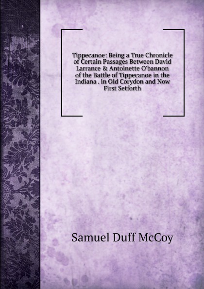 Tippecanoe: Being a True Chronicle of Certain Passages Between David Larrance . Antoinette O.bannon of the Battle of Tippecanoe in the Indiana . in Old Corydon and Now First Setforth