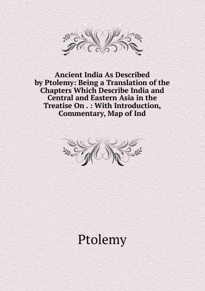 Ancient India As Described by Ptolemy: Being a Translation of the Chapters Which Describe India and Central and Eastern Asia in the Treatise On . : With Introduction, Commentary, Map of Ind