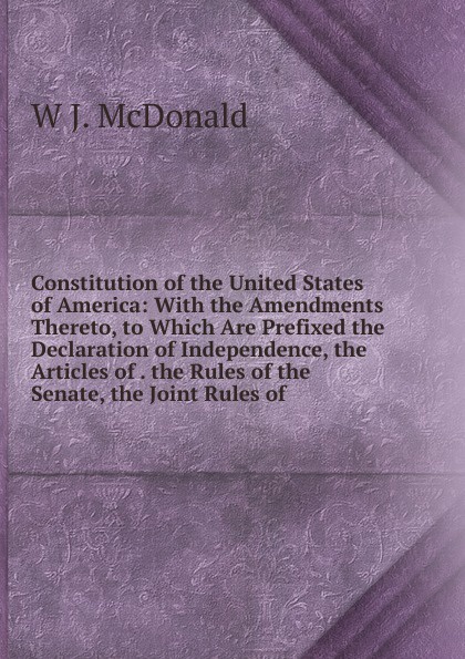 Constitution of the United States of America: With the Amendments Thereto, to Which Are Prefixed the Declaration of Independence, the Articles of . the Rules of the Senate, the Joint Rules of