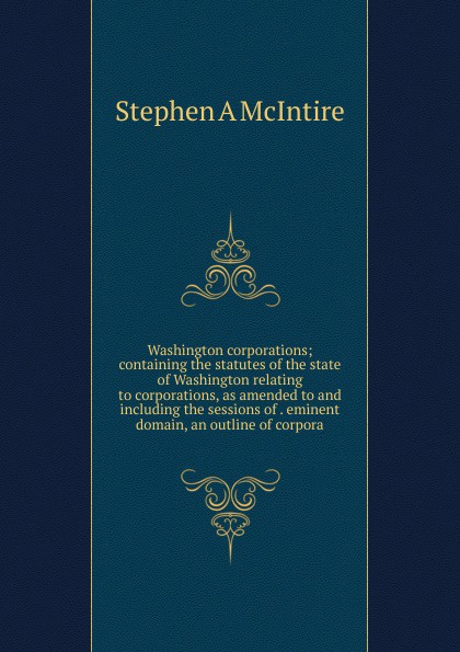 Washington corporations; containing the statutes of the state of Washington relating to corporations, as amended to and including the sessions of . eminent domain, an outline of corpora