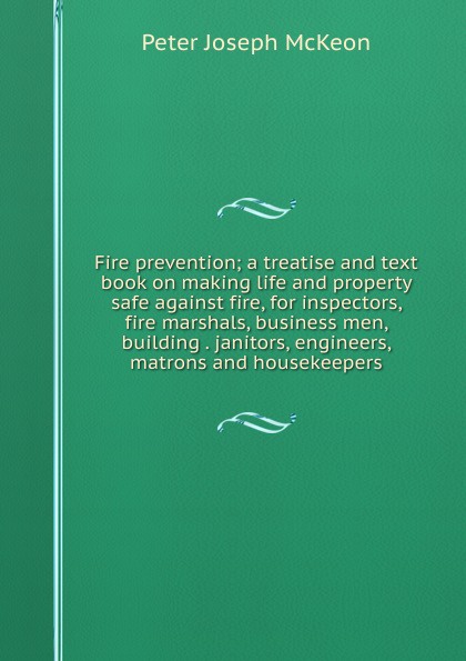 Fire prevention; a treatise and text book on making life and property safe against fire, for inspectors, fire marshals, business men, building . janitors, engineers, matrons and housekeepers